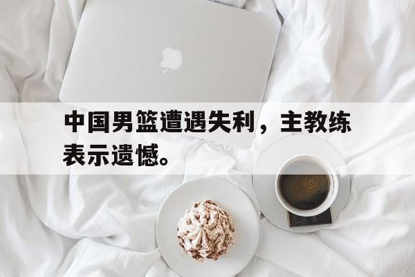 如意体育公司-中国男篮遭遇失利，主教练表示遗憾。
