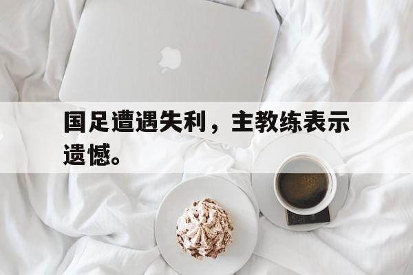 如意体育在线服务-国足遭遇失利，主教练表示遗憾。