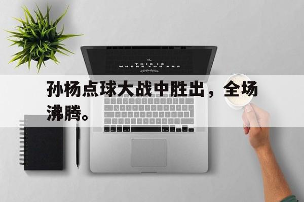 如意体育娱乐-孙杨点球大战中胜出，全场沸腾。