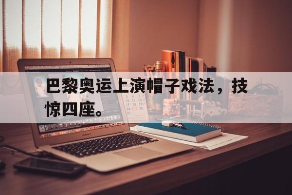 如意体育娱乐-巴黎奥运上演帽子戏法，技惊四座。