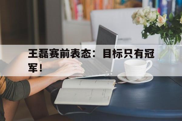 如意体育娱乐-王磊赛前表态：目标只有冠军！