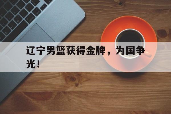 如意体育娱乐-辽宁男篮获得金牌，为国争光！