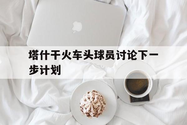 如意娱乐平台-塔什干火车头球员讨论下一步计划